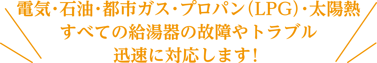 電気・石油・都市ガス・プロパン（LPG）・太陽熱すべての給湯器の故障やトラブルに迅速に対応します！